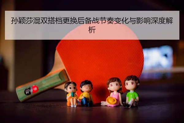 孙颖莎混双搭档更换后备战节奏变化与影响深度解析 | JIUYOU SPORTS